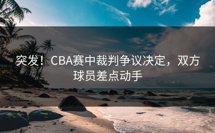 突发！CBA赛中裁判争议决定，双方球员差点动手