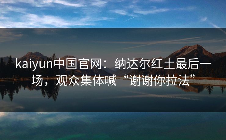 kaiyun中国官网:纳达尔红土最后一场,观众集体喊“谢谢你拉法” 第1张 kaiyun中国官网:纳达尔红土最后一场,观众集体喊“谢谢你拉法” 第1张